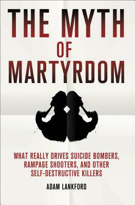 The Myth of Martyrdom: What Really Drives Suicide Bombers, Rampage Shooters, and Other Self-Destructive Killers by Adam Lankford