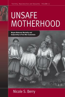 Unsafe Motherhood: Mayan Maternal Mortality and Subjectivity in Post-War Guatemala by Nicole S. Berry