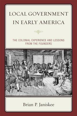 Local Government in Early America: The Colonial Experience and Lessons from the Founders by Brian P. Janiskee