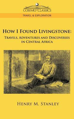 How I Found Livingstone: Travels, Adventures and Discoveries in Central Africa by Henry M. Stanley