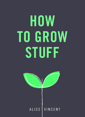 How to Grow Stuff: Easy, no-stress gardening for beginners by Alice Vincent
