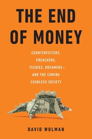 The End of Money: Counterfeiters, Preachers, Techies, Dreamers--And the Coming Cashless Society by David Wolman