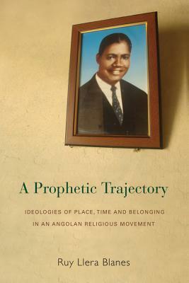 A Prophetic Trajectory: Ideologies of Place, Time and Belonging in an Angolan Religious Movement by Ruy Llera Blanes