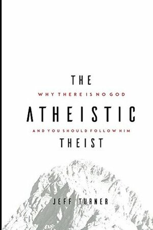 The Atheistic Theist: Why There is No God and You Should Follow Him by Jeff Turner