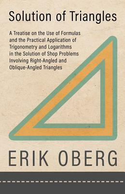 Solution of Triangles - A Treatise on the Use of Formulas and the Practical Application of Trigonometry and Logarithms in the Solution of Shop Problem by Erik Oberg