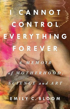 I Cannot Control Everything Forever: A Memoir of Motherhood, Science, and Art by Emily C. Bloom