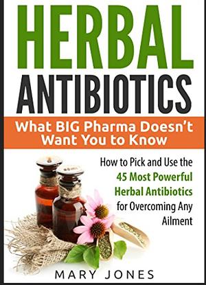 Herbal Antibiotics: What BIG Pharma Doesn't Want You to Know - How to Pick and Use the 45 Most Powerful Herbal Antibiotics for Overcoming by Mary Jones