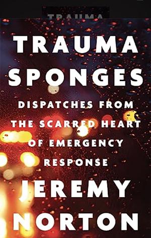 Trauma Sponges: Dispatches from the Scarred Heart of Emergency Response by Jeremy Norton