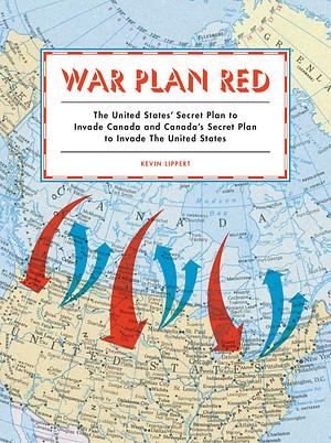 War Plan Red: The United States' Secret Plan to Invade Canada and Canada's Secret Plan to Invade the United States by Kevin Lippert