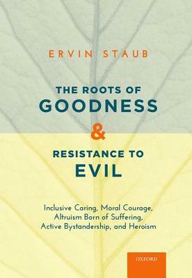 The Roots of Goodness and Resistance to Evil: Inclusive Caring, Moral Courage, Altruism Born of Suffering, Active Bystandership, and Heroism by Ervin Staub