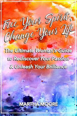 Free Your Spirit, Change Your Life: The Ultimate Woman's Guide to Rediscover Your Passion & Unleash Your Brilliance by Martha Moore