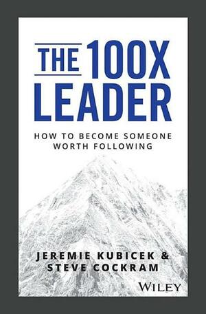 The 100x Leader: How to Become Someone Worth Following by Jeremie Kubicek, Steve Cockram