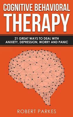 Cognitive Behavioral Therapy: 21 Great Ways to Deal with Anxiety, Depression, Worry and Panic (Cognitive Behavioral Therapy Series Book 1) by Robert Parkes