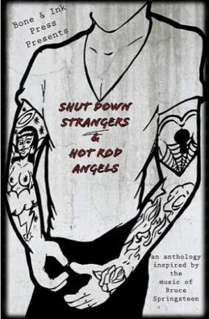 Shut Down Strangers & Hot Rod Angels: an anthology inspired by the music of Bruce Springsteen by Amy Rossi, Nick Desjardins, Lisa Mangini, Angelo Colavita, Rico Craig, Armand Rosamilia, Elinor Ann Walker, Dave Housley, Sarah Priscus, Janna Layton, Sara Lippmann, Justin Hamm, Dorian Sinnott, Michael O'Malley, Matt Mitchell, Betsy Housten, Aisling Keogh, Madeline Anthes, Kevin Oberlin, Justin Lutz, Jennifer Wortman, Margaret DeRitter, B.J. Ward, Michael Leonberger, Sawyer Lovett, Patty Templeton, Jade Hurter, Michael Calderwood, Finn Wylie, Lauren Howton, Holly Schofield, Marina Mularz, April Lindner, Don Raymond, David Turnbull, Erin Cork, Bill Yarrow, Ellie Campbell, Dalton Huerkamp, Mar Catherine Stratford, Kelly Shire, Angela Caravan, Nikki Tranter, Ambrose Tardive, Ralph Dartford, Katie Runde, Sutton Strother, Juliette Sebock, Matthew Woodman, K. Weber, James McAdams, Patricia Fuentes Burns, Jenna Gomes, Atar J Hadari, Amanda Crum, Donna Luff, Jessie Lynn McMains, Adam McCulloch, Erin Keane, Rax King, Travis Cravey, Megan Phillips, Chris Haven, Gary Leising