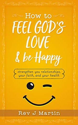 How To Feel God's Love And Be Happy: Strengthen Your Relationships, Your Faith, and Your Health - Gain the power to improve your life by J. Martin