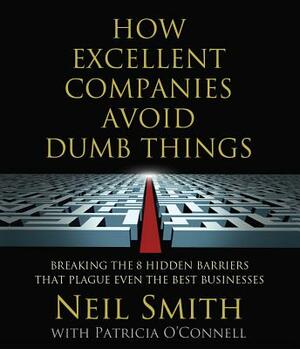 How Excellent Companies Avoid Dumb Things: Breaking the 8 Hidden Barriers That Plague Even the Best Businesses by Neil Smith