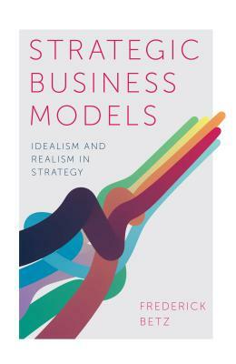 Strategic Business Models: Idealism and Realism in Strategy by Frederick Betz
