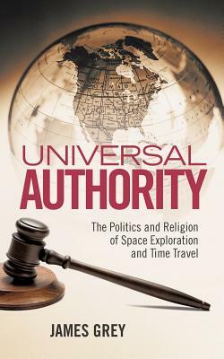 Universal Authority: The Politics and Religion of Space Exploration and Time Travel by James Grey