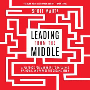 Leading from the Middle: A Playbook for Managers to Influence Up, Down, and Across the Organization by Scott Mautz