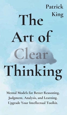 The Art of Clear Thinking: Mental Models for Better Reasoning, Judgment, Analysis, and Learning. Upgrade Your Intellectual Toolkit. by Patrick King