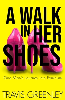 A Walk in Her Shoes: One Man's Journey into Feminism by Travis Greenley