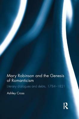 Mary Robinson and the Genesis of Romanticism: Literary Dialogues and Debts, 1784-1821 by Ashley Cross