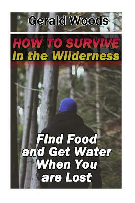 How to Survive in the Wilderness: Find Food and Get Water When You are Lost: (Survival Guide, Survival Gear) by Gerald Woods