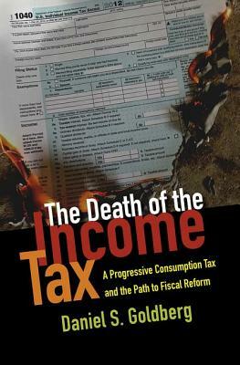 The Death of the Income Tax: A Progressive Consumption Tax and the Path to Fiscal Reform by Daniel S. Goldberg