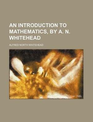 An Introduction to Mathematics, by A. N. Whitehead by Alfred North Whitehead, Alfred North Whitehead