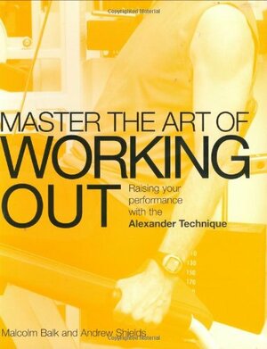 Master the Art of Working Out: Raising Your Performance with the Alexander Technique by Malcolm Balk, Andrew Shields