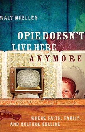 Opie Doesn't Live Here Anymore: Where Faith, Family, and Culture Collide by Walt Mueller