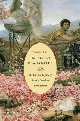 The Crimes of Elagabalus: The Life and Legacy of Rome's Decadent Boy Emperor by Martijn Icks