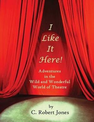 I Like It Here!: Adventures in the Wild and Wonderful World of Theatre by C. Robert Jones