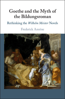 Goethe and the Myth of the Bildungsroman: Rethinking the Wilhelm Meister Novels by Frederick Amrine