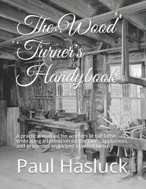 The Wood Turner's Handybook: A practical manual for workers at the lathe, embracing information on the tools, appliances, and processes employed in by Paul N. Hasluck