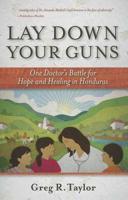 Lay Down Your Guns: One Doctor's Battle for Hope and Healing in the Honduras by Greg R. Taylor