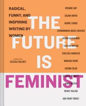 The Future Is Feminist: Radical, Funny, and Inspiring Writing by Women by Jessica Valenti