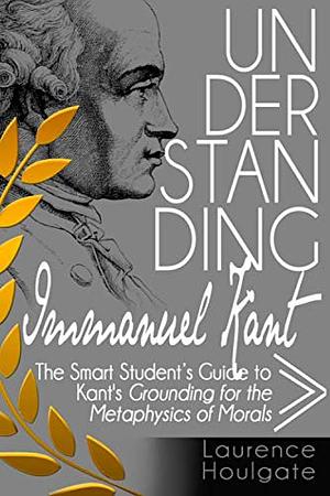 UNDERSTANDING IMMANUEL KANT: The Smart Student's Guide to Grounding for the Metaphysics of Morals by Laurence Houlgate