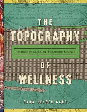 The Topography of Wellness: How Health and Disease Shaped the American Landscape by Sara Jensen Carr
