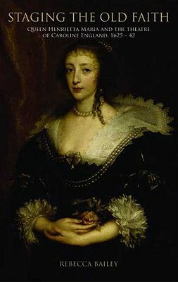 Staging the Old Faith: Queen Henrietta Maria and the Theatre of Caroline England, 1625-1642 by Rebecca Bailey