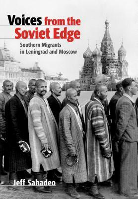 Voices from the Soviet Edge: Southern Migrants in Leningrad and Moscow by Jeff Sahadeo