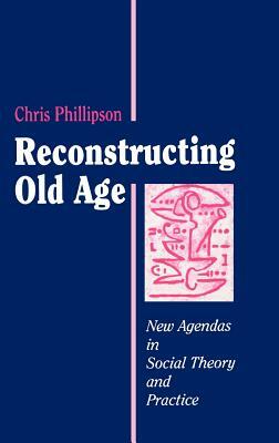 Reconstructing Old Age: New Agendas in Social Theory and Practice by Chris Phillipson