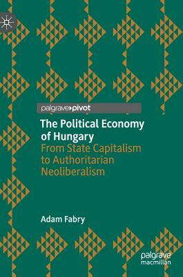 The Political Economy of Hungary: From State Capitalism to Authoritarian Neoliberalism by Adam Fabry