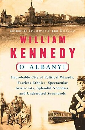 O Albany!: Improbable City of Political Wizards, Fearless Ethnics, Spectacular, Aristocrats, Splendid Nobodies, and Underrated Scoundrels by William Kennedy