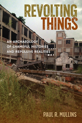 Revolting Things: An Archaeology of Shameful Histories and Repulsive Realities by Paul R. Mullins