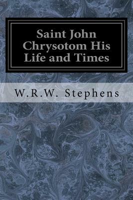 Saint John Chrysotom His Life and Times: A Sketch of the Church and the Empire in the Fourth Century by W. R. W. Stephens