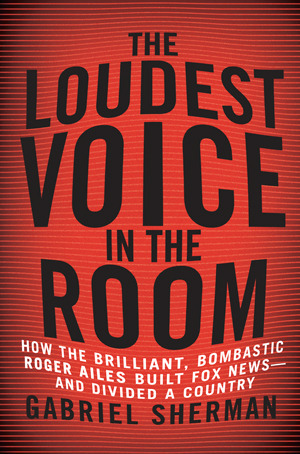 The Loudest Voice in the Room: How Roger Ailes and Fox News Remade American Politics by Gabriel Sherman