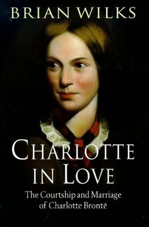 Charlotte in Love: The Courtship and Marriage of Charlotte Bronte by Brian Wilks