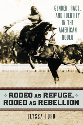 Rodeo as Refuge, Rodeo as Rebellion: Gender, Race, and Identity in the American Rodeo by Elyssa Ford