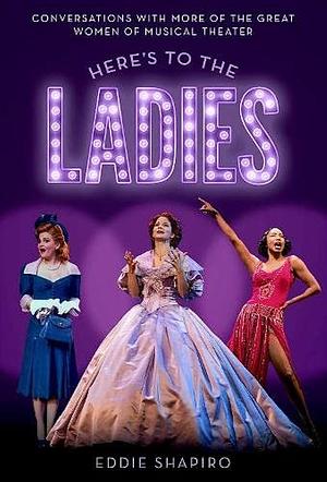 Here's to the Ladies: Conversations with More of the Great Women of Musical Theater by Eddie Shapiro